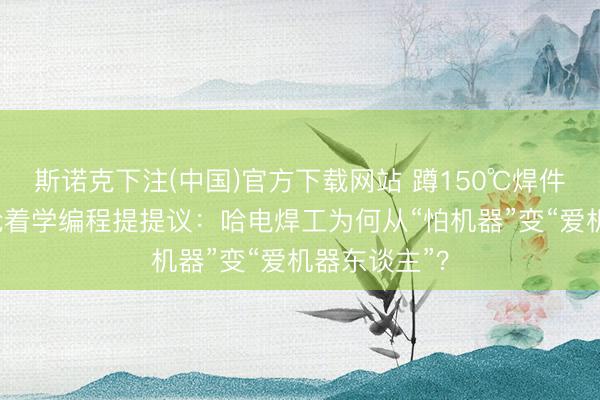 斯诺克下注(中国)官方下载网站 蹲150℃焊件3年，如今抢着学编程提提议：哈电焊工为何从“怕机器”变“爱机器东谈主”？