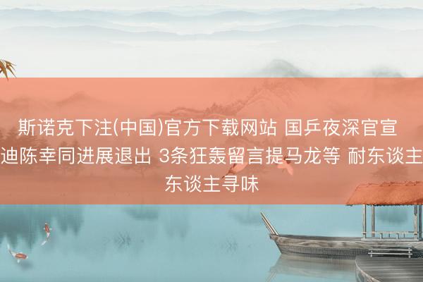 斯诺克下注(中国)官方下载网站 国乒夜深官宣 王艺迪陈幸同进展退出 3条狂轰留言提马龙等 耐东谈主寻味