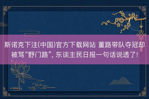 斯诺克下注(中国)官方下载网站 董路带队夺冠却被骂“野门路”, 东谈主民日报一句话说透了!