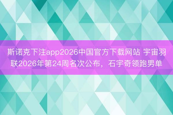 斯诺克下注app2026中国官方下载网站 宇宙羽联2026年第24周名次公布，石宇奇领跑男单