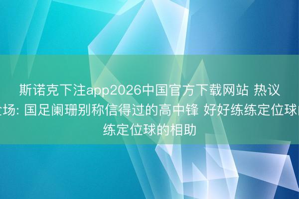 斯诺克下注app2026中国官方下载网站 热议国足全场: 国足阑珊别称信得过的高中锋 好好练练定位球的相助