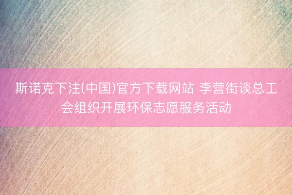 斯诺克下注(中国)官方下载网站 李营街谈总工会组织开展环保志愿服务活动