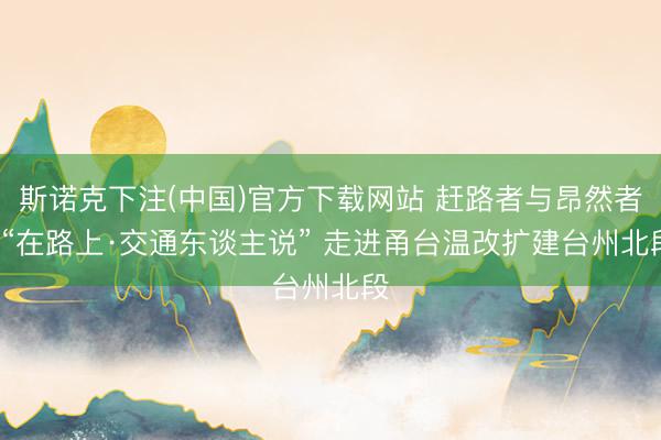 斯诺克下注(中国)官方下载网站 赶路者与昂然者: “在路上·交通东谈主说” 走进甬台温改扩建台州北段