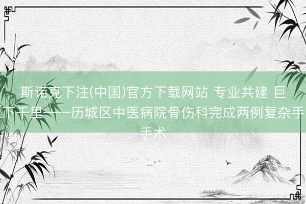 斯诺克下注(中国)官方下载网站 专业共建 巨匠下千里——历城区中医病院骨伤科完成两例复杂手术