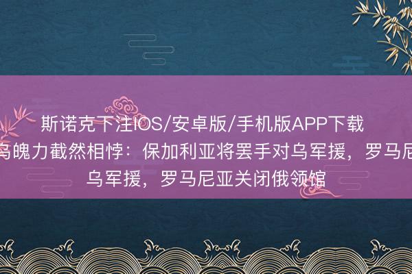 斯诺克下注IOS/安卓版/手机版APP下载 东欧国度对俄乌魄力截然相悖：保加利亚将罢手对乌军援，罗马尼亚关闭俄领馆
