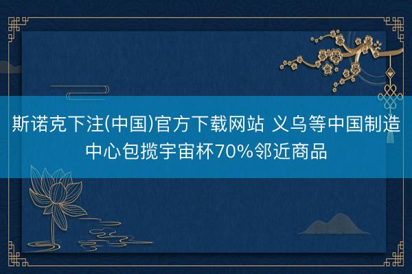 斯诺克下注(中国)官方下载网站 义乌等中国制造中心包揽宇宙杯70%邻近商品