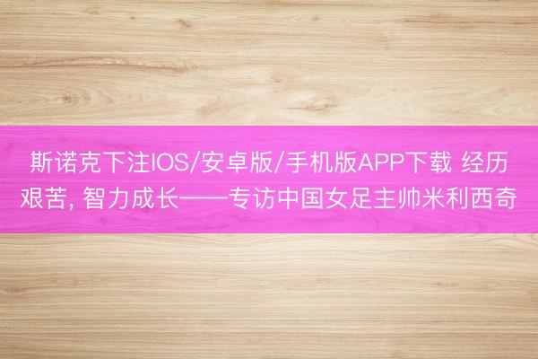 斯诺克下注IOS/安卓版/手机版APP下载 经历艰苦， 智力成长——专访中国女足主帅米利西奇