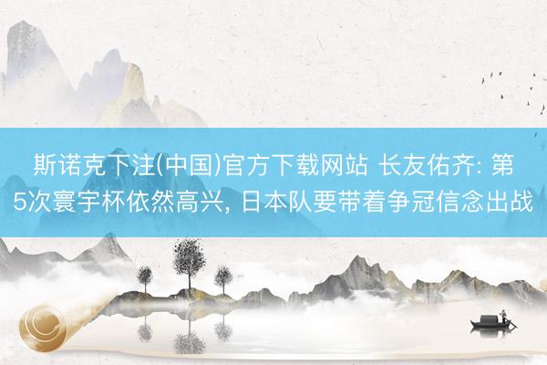 斯诺克下注(中国)官方下载网站 长友佑齐: 第5次寰宇杯依然高兴, 日本队要带着争冠信念出战