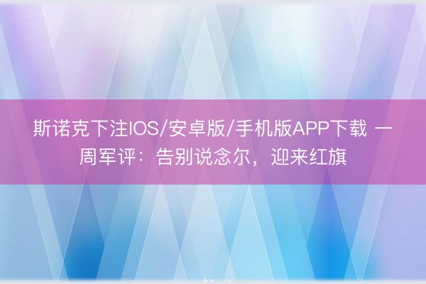 斯诺克下注IOS/安卓版/手机版APP下载 一周军评：告别说念尔，迎来红旗