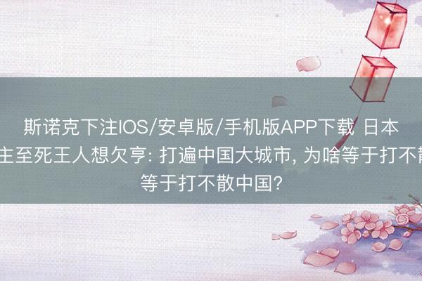 斯诺克下注IOS/安卓版/手机版APP下载 日本东说念主至死王人想欠亨: 打遍中国大城市， 为啥等于打不散中国?