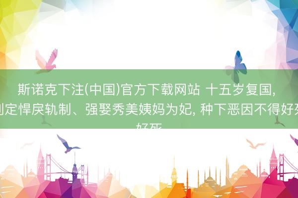 斯诺克下注(中国)官方下载网站 十五岁复国， 制定悍戾轨制、强娶秀美姨妈为妃， 种下恶因不得好死