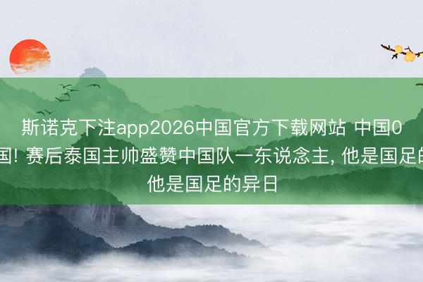 斯诺克下注app2026中国官方下载网站 中国0-0泰国! 赛后泰国主帅盛赞中国队一东说念主， 他是国足的异日