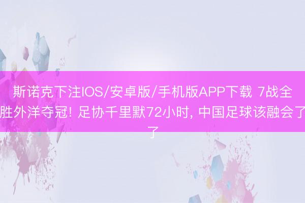 斯诺克下注IOS/安卓版/手机版APP下载 7战全胜外洋夺冠! 足协千里默72小时， 中国足球该融会了