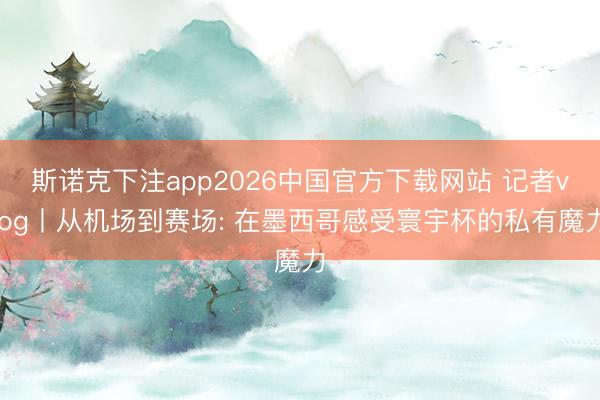 斯诺克下注app2026中国官方下载网站 记者vlog丨从机场到赛场: 在墨西哥感受寰宇杯的私有魔力