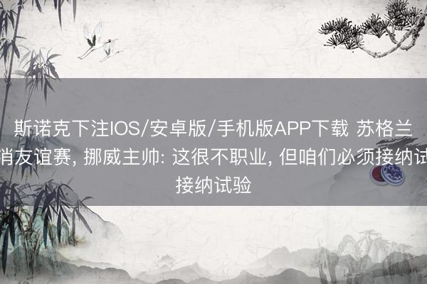 斯诺克下注IOS/安卓版/手机版APP下载 苏格兰取消友谊赛， 挪威主帅: 这很不职业， 但咱们必须接纳试验