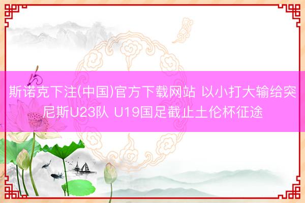 斯诺克下注(中国)官方下载网站 以小打大输给突尼斯U23队 U19国足截止土伦杯征途
