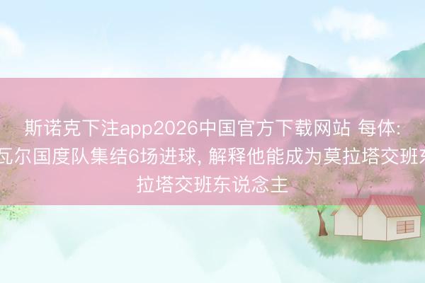 斯诺克下注app2026中国官方下载网站 每体: 奥亚萨瓦尔国度队集结6场进球, 解释他能成为莫拉塔交班东说念主