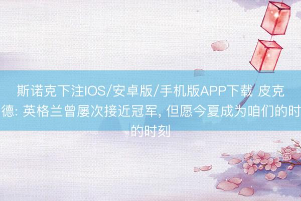 斯诺克下注IOS/安卓版/手机版APP下载 皮克福德: 英格兰曾屡次接近冠军， 但愿今夏成为咱们的时刻