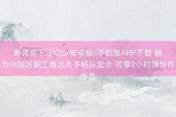 斯诺克下注IOS/安卓版/手机版APP下载 联思为中国区职工推出天下杯补觉卡 可享2小时弹性作息