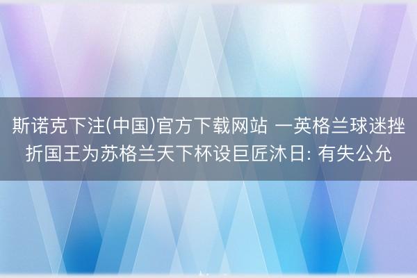 斯诺克下注(中国)官方下载网站 一英格兰球迷挫折国王为苏格兰天下杯设巨匠沐日: 有失公允