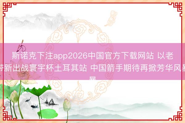 斯诺克下注app2026中国官方下载网站 以老带新出战寰宇杯土耳其站 中国箭手期待再掀芳华风暴