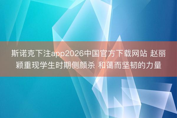 斯诺克下注app2026中国官方下载网站 赵丽颖重现学生时期侧颜杀 和蔼而坚韧的力量