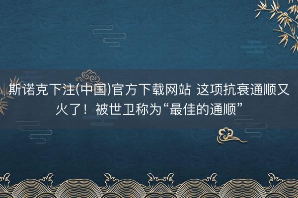 斯诺克下注(中国)官方下载网站 这项抗衰通顺又火了！被世卫称为“最佳的通顺”