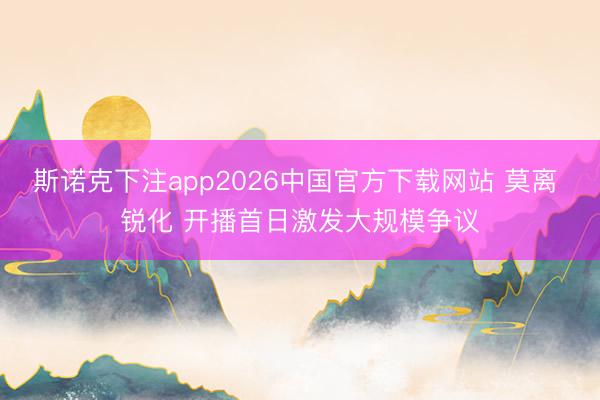 斯诺克下注app2026中国官方下载网站 莫离 锐化 开播首日激发大规模争议