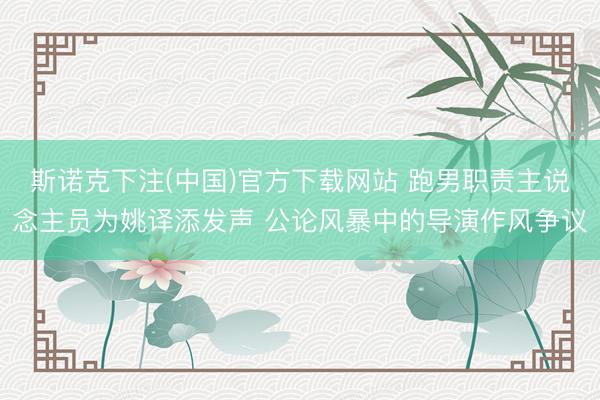 斯诺克下注(中国)官方下载网站 跑男职责主说念主员为姚译添发声 公论风暴中的导演作风争议