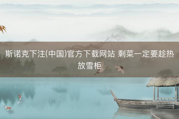 斯诺克下注(中国)官方下载网站 剩菜一定要趁热放雪柜