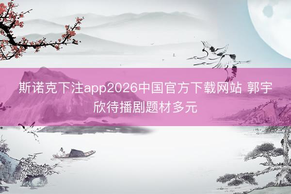 斯诺克下注app2026中国官方下载网站 郭宇欣待播剧题材多元