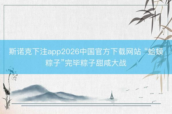 斯诺克下注app2026中国官方下载网站 “蛤蟆粽子”完毕粽子甜咸大战