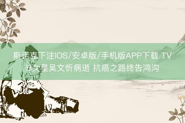 斯诺克下注IOS/安卓版/手机版APP下载 TVB女星吴文忻病逝 抗癌之路终告鸿沟