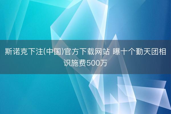 斯诺克下注(中国)官方下载网站 曝十个勤天团相识施费500万