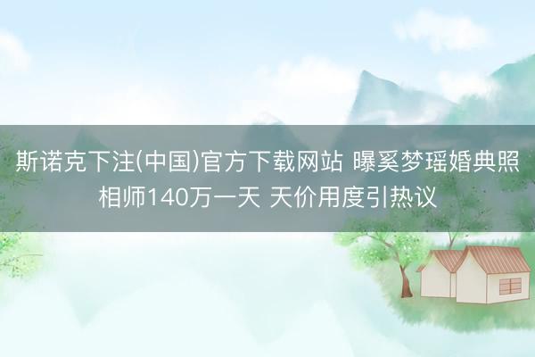 斯诺克下注(中国)官方下载网站 曝奚梦瑶婚典照相师140万一天 天价用度引热议