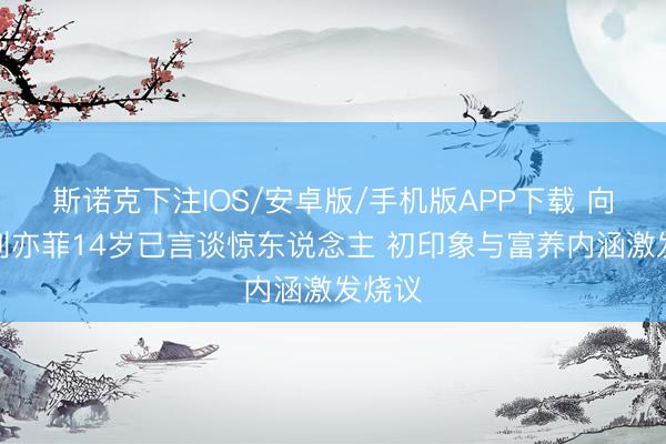 斯诺克下注IOS/安卓版/手机版APP下载 向太说刘亦菲14岁已言谈惊东说念主 初印象与富养内涵激发烧议