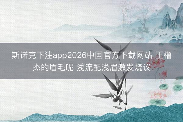 斯诺克下注app2026中国官方下载网站 王橹杰的眉毛呢 浅流配浅眉激发烧议