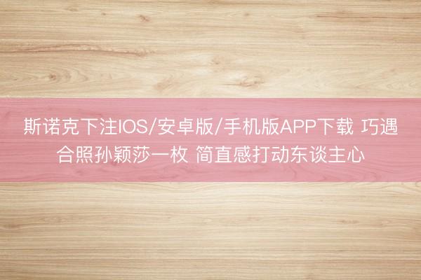斯诺克下注IOS/安卓版/手机版APP下载 巧遇合照孙颖莎一枚 简直感打动东谈主心