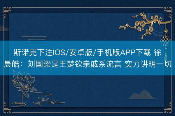 斯诺克下注IOS/安卓版/手机版APP下载 徐晨皓：刘国梁是王楚钦亲戚系流言 实力讲明一切