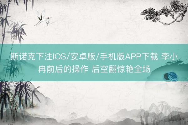 斯诺克下注IOS/安卓版/手机版APP下载 李小冉前后的操作 后空翻惊艳全场