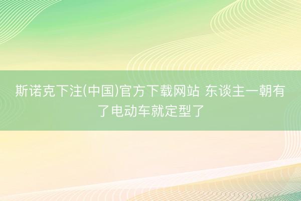 斯诺克下注(中国)官方下载网站 东谈主一朝有了电动车就定型了