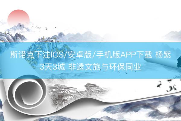 斯诺克下注IOS/安卓版/手机版APP下载 杨紫3天3城 非遗文旅与环保同业