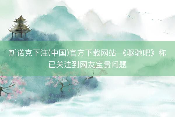 斯诺克下注(中国)官方下载网站 《驱驰吧》称已关注到网友宝贵问题