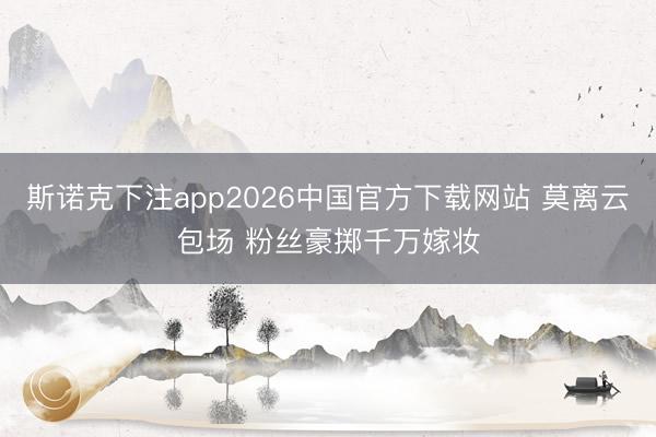 斯诺克下注app2026中国官方下载网站 莫离云包场 粉丝豪掷千万嫁妆