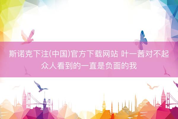 斯诺克下注(中国)官方下载网站 叶一茜对不起众人看到的一直是负面的我