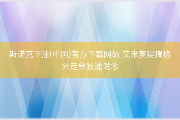 斯诺克下注(中国)官方下载网站 艾米莫得搞格外走单独通说念