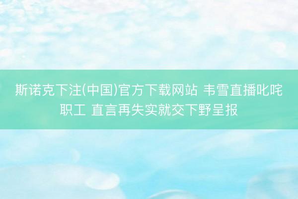 斯诺克下注(中国)官方下载网站 韦雪直播叱咤职工 直言再失实就交下野呈报