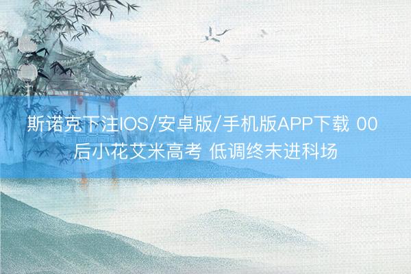 斯诺克下注IOS/安卓版/手机版APP下载 00 后小花艾米高考 低调终末进科场