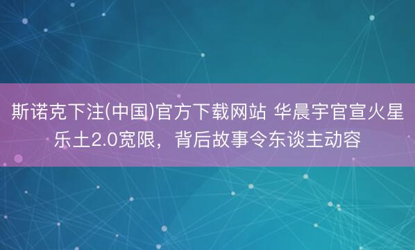 斯诺克下注(中国)官方下载网站 华晨宇官宣火星乐土2.0宽限,背后故事令东谈主动容