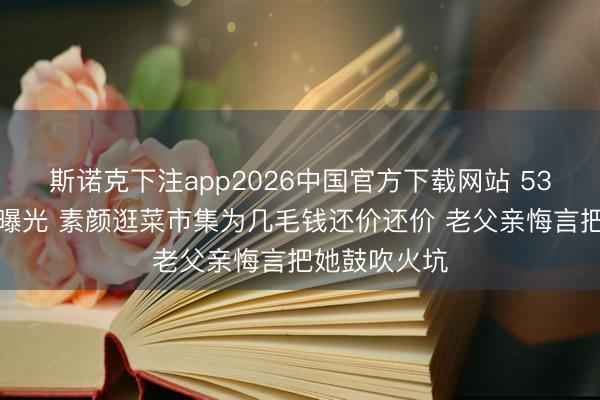 斯诺克下注app2026中国官方下载网站 53岁董卿现状曝光 素颜逛菜市集为几毛钱还价还价 老父亲悔言把她鼓吹火坑